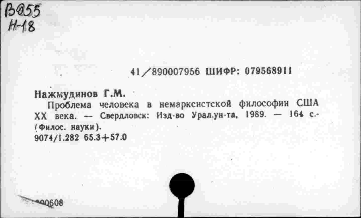 ﻿№55
41/890007956 ШИФР: 079568911
Нажмудинов Г.М.
Проблема человека в немарксистской философии США XX века. — Свердловск: Изд-во Урал.ун-та, 1989. — 164 с.-I Филос. науки).
9074/1.282 65.3+57.0